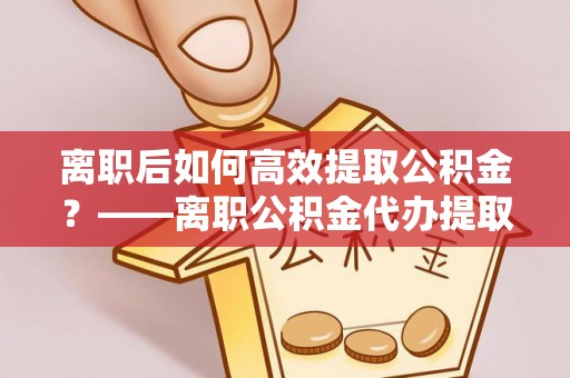 雅江离职后如何高效提取公积金？——离职公积金代办提取全流程解析