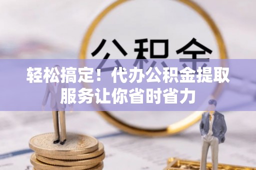 雅江轻松搞定！代办公积金提取服务让你省时省力