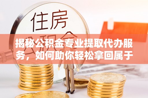 雅江揭秘公积金专业提取代办服务，如何助你轻松拿回属于你的资金