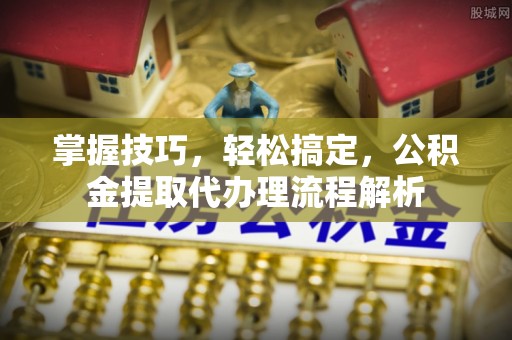 雅江掌握技巧，轻松搞定，公积金提取代办理流程解析