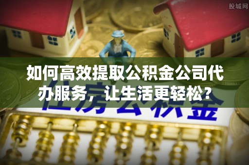 雅江如何高效提取公积金公司代办服务，让生活更轻松？