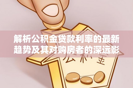 雅江解析公积金贷款利率的最新趋势及其对购房者的深远影响