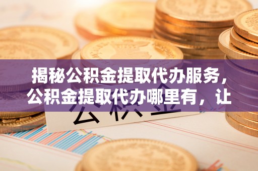 雅江揭秘公积金提取代办服务，公积金提取代办哪里有，让你省时省心的解决方案