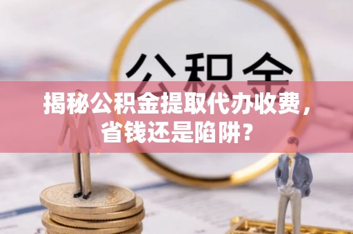 雅江揭秘公积金提取代办收费，省钱还是陷阱？