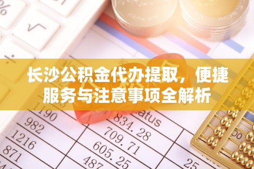 雅江长沙公积金代办提取，便捷服务与注意事项全解析