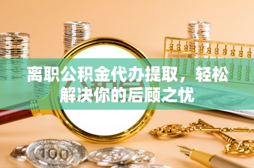 雅江离职公积金代办提取，轻松解决你的后顾之忧