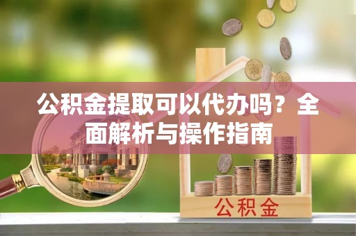 雅江公积金提取可以代办吗？全面解析与操作指南