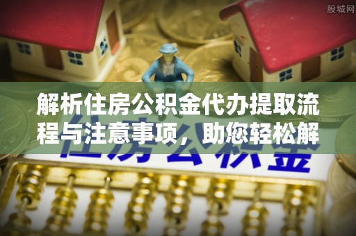雅江解析住房公积金代办提取流程与注意事项，助您轻松解决资金难题