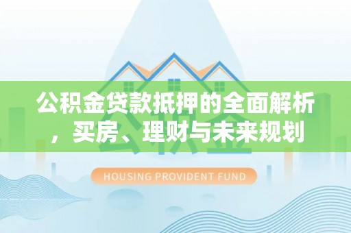 雅江公积金贷款抵押的全面解析，买房、理财与未来规划