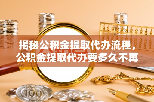 雅江揭秘公积金提取代办流程，公积金提取代办要多久不再是谜题