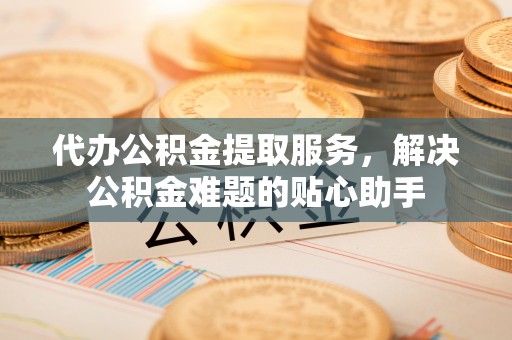 雅江代办公积金提取服务，解决公积金难题的贴心助手