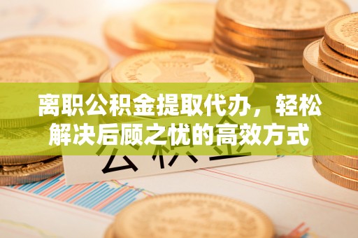雅江离职公积金提取代办，轻松解决后顾之忧的高效方式