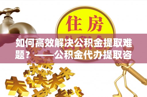 雅江如何高效解决公积金提取难题？——公积金代办提取咨询服务全解析