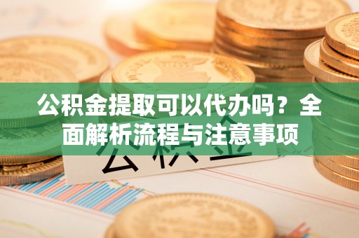 雅江公积金提取可以代办吗？全面解析流程与注意事项