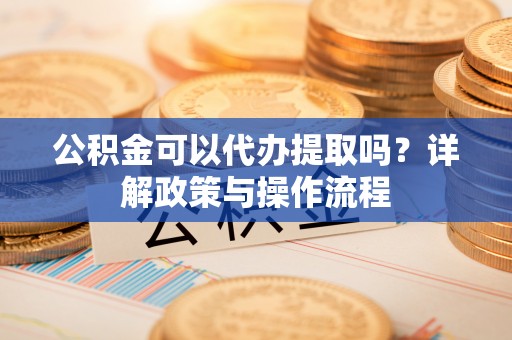 雅江公积金可以代办提取吗？详解政策与操作流程