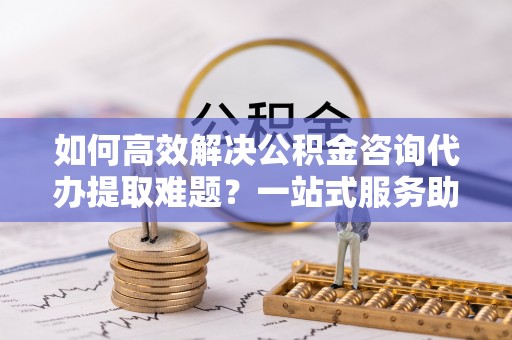 雅江如何高效解决公积金咨询代办提取难题？一站式服务助您轻松搞定