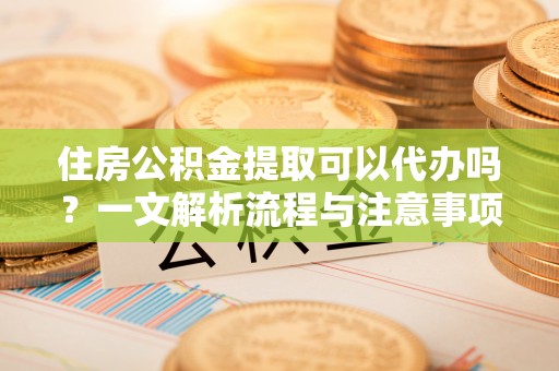 雅江住房公积金提取可以代办吗？一文解析流程与注意事项