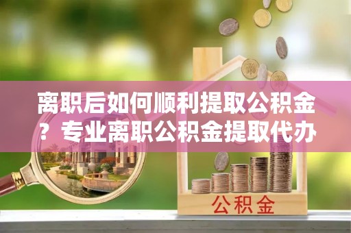雅江离职后如何顺利提取公积金？专业离职公积金提取代办服务指南
