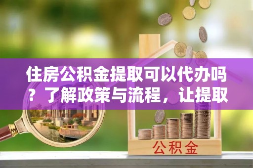雅江住房公积金提取可以代办吗？了解政策与流程，让提取更便捷