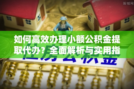 雅江如何高效办理小额公积金提取代办？全面解析与实用指南