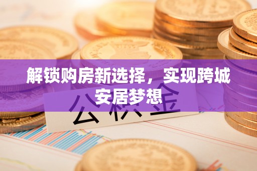 雅江解锁购房新选择，实现跨城安居梦想