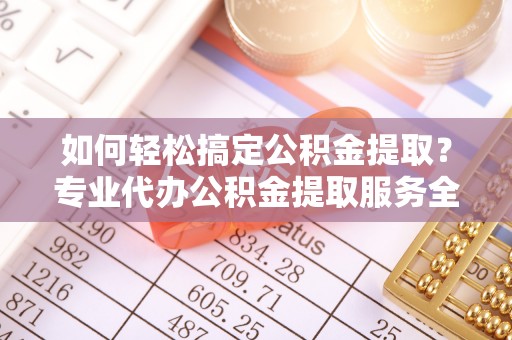 雅江如何轻松搞定公积金提取？专业代办公积金提取服务全解析