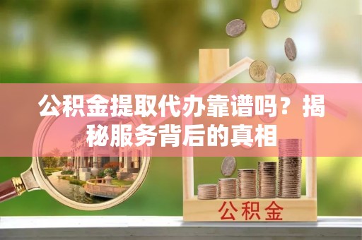 雅江公积金提取代办靠谱吗？揭秘服务背后的真相