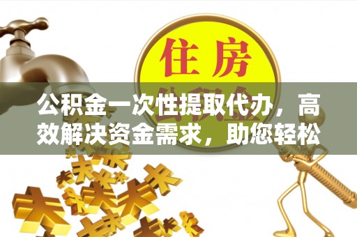 雅江公积金一次性提取代办，高效解决资金需求，助您轻松应对生活难题
