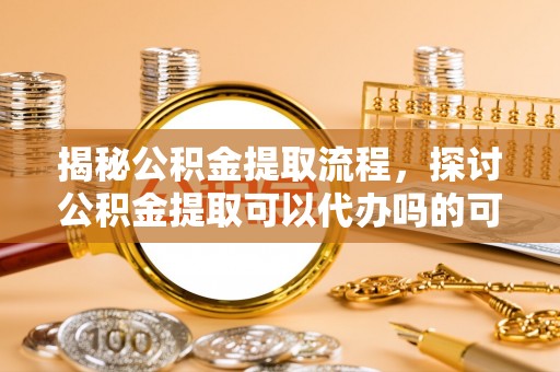 雅江揭秘公积金提取流程，探讨公积金提取可以代办吗的可行性与注意事项