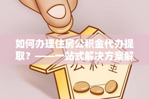 雅江如何办理住房公积金代办提取？——一站式解决方案解析