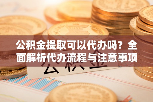 雅江公积金提取可以代办吗？全面解析代办流程与注意事项